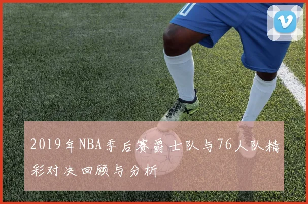 2019年NBA季后赛爵士队与76人队精彩对决回顾与分析