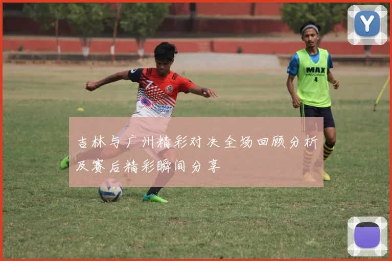 吉林与广州精彩对决全场回顾分析及赛后精彩瞬间分享