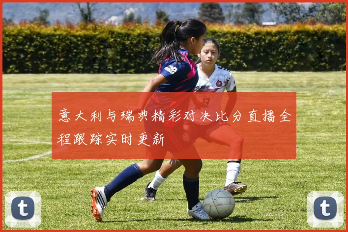 意大利与瑞典精彩对决比分直播全程跟踪实时更新