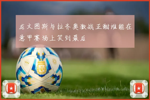 龙文图斯与拉齐奥激战正酣谁能在意甲赛场上笑到最后