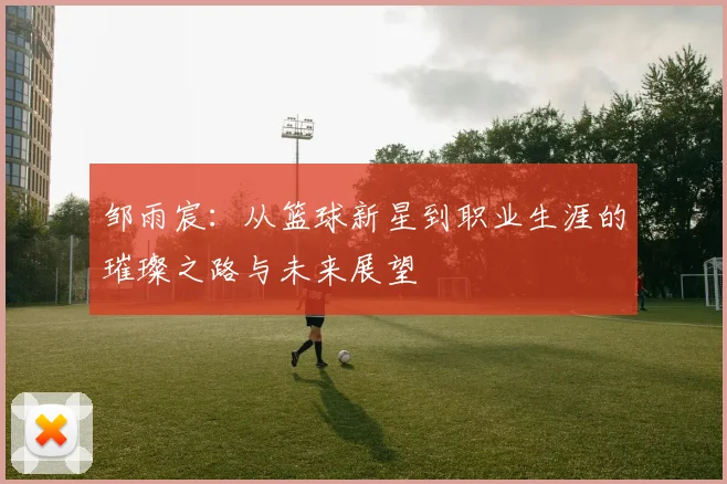 邹雨宸：从篮球新星到职业生涯的璀璨之路与未来展望