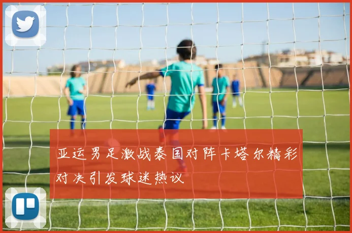 亚运男足激战泰国对阵卡塔尔精彩对决引发球迷热议