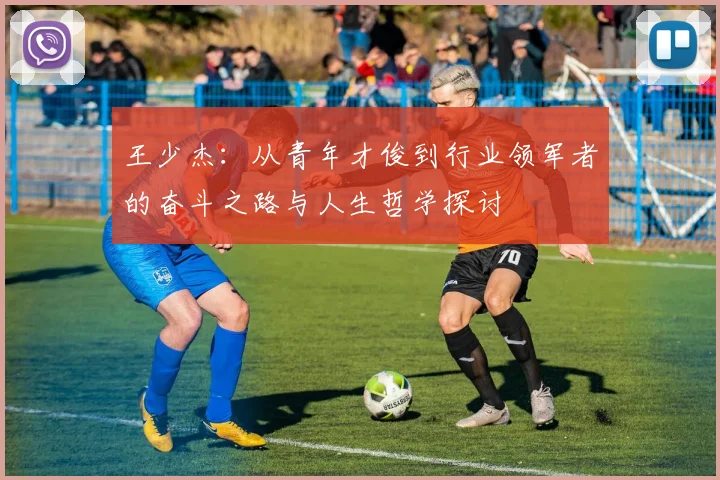 王少杰：从青年才俊到行业领军者的奋斗之路与人生哲学探讨
