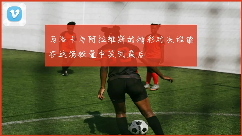 马洛卡与阿拉维斯的精彩对决谁能在这场较量中笑到最后