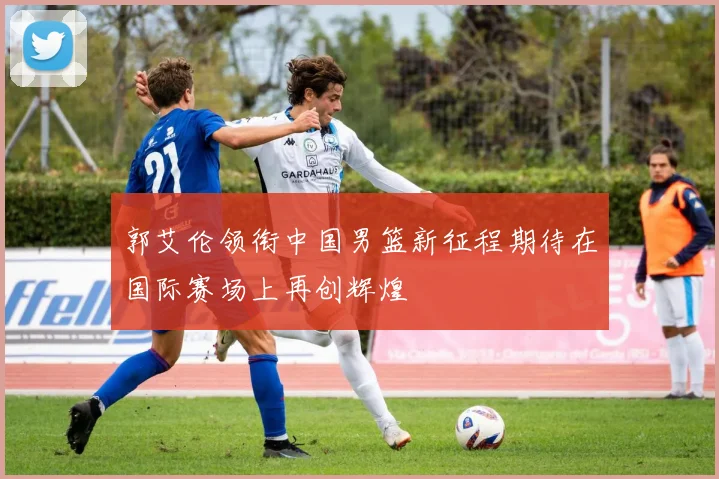 郭艾伦领衔中国男篮新征程期待在国际赛场上再创辉煌