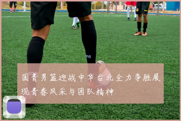 国青男篮迎战中华台北全力争胜展现青春风采与团队精神