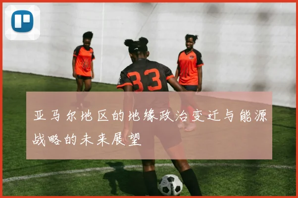 亚马尔地区的地缘政治变迁与能源战略的未来展望