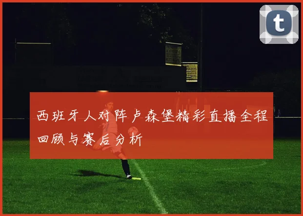 西班牙人对阵卢森堡精彩直播全程回顾与赛后分析